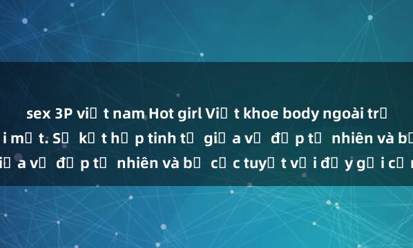 sex 3P việt nam Hot girl Việt khoe body ngoài trời khiến fan không thể rời mắt. Sự kết hợp tinh tế giữa vẻ đẹp tự nhiên và bố cục tuyệt vời đầy gợi cảm.