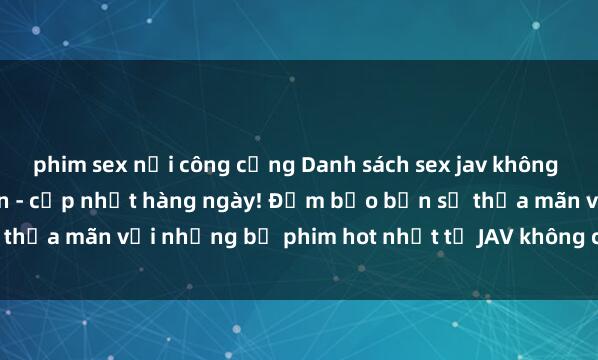 phim sex nơi công cộng Danh sách sex jav không che mới nhất và hấp dẫn - cập nhật hàng ngày! Đảm bảo bạn sẽ thỏa mãn với những bộ phim hot nhất từ JAV không che. Đừng bỏ lỡ!