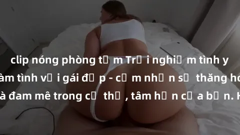 clip nóng phòng tắm Trải nghiệm tình yêu đích thực khi làm tình với gái đẹp - cảm nhận sự thăng hoa và đam mê trong cơ thể, tâm hồn của bạn. Hãy để khoái cảm trỗi dậy!