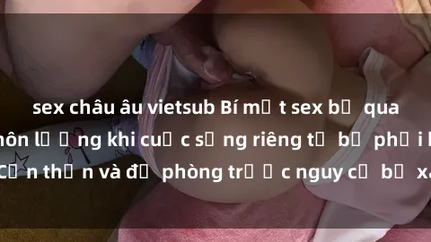 sex châu âu vietsub Bí mật sex bị quay lén: Hậu quả khôn lường khi cuộc sống riêng tư bị phơi bày. Cẩn thận và đề phòng trước nguy cơ bị xâm phạm quyền riêng tư!