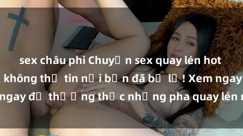 sex châu phi Chuyện sex quay lén hot nhất: những cảnh không thể tin nổi bạn đã bỏ lỡ! Xem ngay để thưởng thức những pha quay lén nóng bỏng nhất!