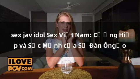 sex jav idol Sex Việt Nam: Cưỡng Hiếp và Sức Mạnh của Sự Đàn Ôngạo