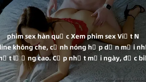phim sex hàn quốc Xem phim sex Việt Nam HD miễn phí online không che, cảnh nóng hấp dẫn mới nhất chất lượng cao. Cập nhật mỗi ngày, đặc biệt hấp dẫn với đồng dâm.