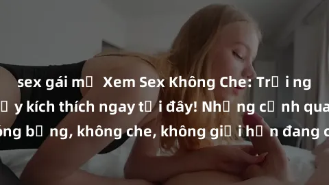 sex gái mỹ Xem Sex Không Che: Trải nghiệm mới lạ và đầy kích thích ngay tại đây! Những cảnh quay nóng bỏng, không che, không giới hạn đang chờ đón bạn. Đừng bỏ lỡ!
