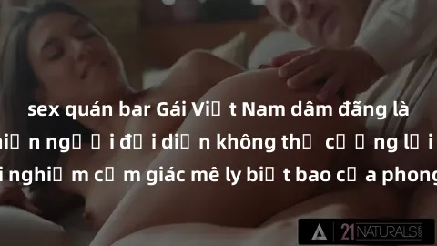 sex quán bar Gái Việt Nam dâm đãng làm tình say đắm, khiến người đối diện không thể cưỡng lại được. Hãy trải nghiệm cảm giác mê ly biết bao của phong cách yêu đương đậm chất dân tộc!