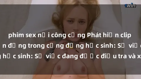 phim sex nơi công cộng Phát hiện clip sex nữ sinh gây chấn động trong cộng đồng học sinh: Sự việc đang được điều tra và xử lý