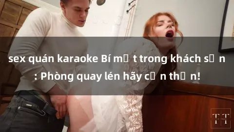 sex quán karaoke Bí mật trong khách sạn: Phòng quay lén hãy cẩn thận!