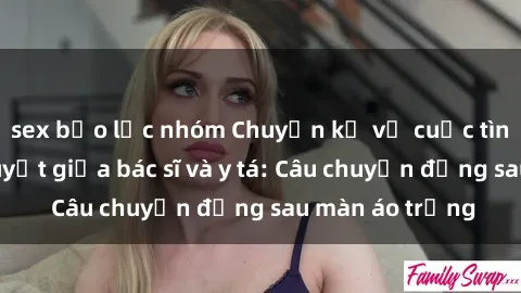 sex bạo lực nhóm Chuyện kể về cuộc tình đầy nhiệt huyết giữa bác sĩ và y tá: Câu chuyện đằng sau màn áo trắng