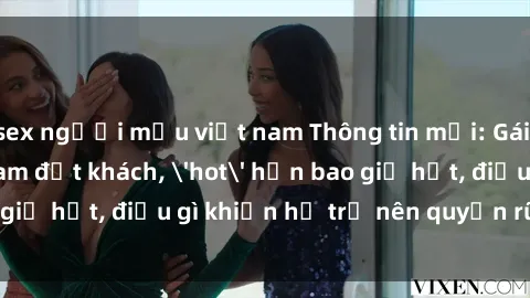sex người mẫu việt nam Thông tin mới: Gái call girl Việt Nam đắt khách, 'hot' hơn bao giờ hết, điều gì khiến họ trở nên quyến rũ và đáng chú ý?