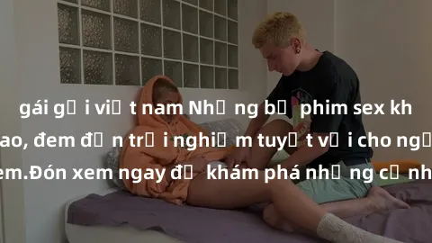 gái gọi việt nam Những bộ phim sex không che HD đỉnh cao, đem đến trải nghiệm tuyệt vời cho người xem.Đón xem ngay để khám phá những cảnh quay đẹp mắt và kích thích.