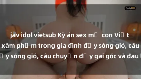 jav idol vietsub Kỳ án sex mẹ con Việt Nam: Sự sở hữu và xâm phạm trong gia đình đầy sóng gió, câu chuyện đầy gai góc và đau lòng.