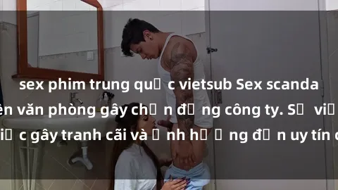 sex phim trung quốc vietsub Sex scandal của nữ nhân viên văn phòng gây chấn động công ty. Sự việc gây tranh cãi và ảnh hưởng đến uy tín của doanh nghiệp.