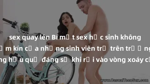 sex quay lén Bí mật sex học sinh không che: Cuộc sống thầm kín của những sinh viên trẻ trên trường. Những hậu quả đáng sợ khi rơi vào vòng xoáy của tình dục từ tuổi mới lớn.