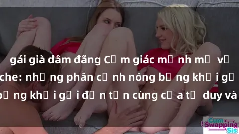 gái già dâm đãng Cảm giác mạnh mẽ với sex BDSM không che: những phân cảnh nóng bỏng khơi gợi đến tận cùng của tư duy và cơ thể.