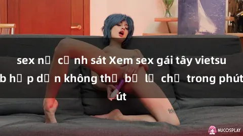 sex nữ cảnh sát Xem sex gái tây vietsub hấp dẫn không thể bỏ lỡ chỉ trong phút