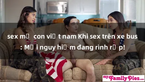sex mẹ con việt nam Khi sex trên xe bus: Mối nguy hiểm đang rình rập!