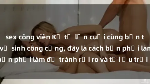sex công viên Kể từ lần cuối cùng bạn thực hành sex nhà vệ sinh công cộng, đây là cách bạn phải làm để tránh rủi ro và tối ưu trải nghiệm.