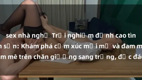 sex nhà nghỉ Trải nghiệm đỉnh cao tình yêu tại sex khách sạn: Khám phá cảm xúc mới mẻ và đam mê trên chăn giường sang trọng, độc đáo, không giới hạn.