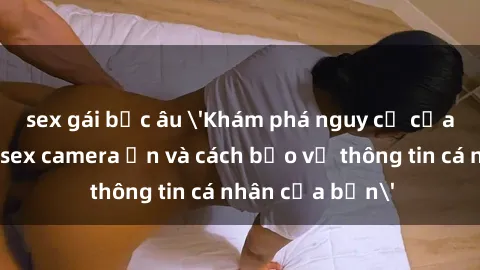 sex gái bắc âu 'Khám phá nguy cơ của việc sử dụng sex camera ẩn và cách bảo vệ thông tin cá nhân của bạn'