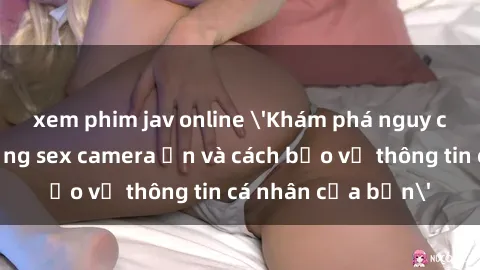 xem phim jav online 'Khám phá nguy cơ của việc sử dụng sex camera ẩn và cách bảo vệ thông tin cá nhân của bạn'