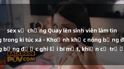 sex vợ chồng Quay lén sinh viên làm tình ngay trên giường trong kí túc xá - Khoảnh khắc nóng bỏng được ghi lại bí mật, khiến cả trường học xôn xao.