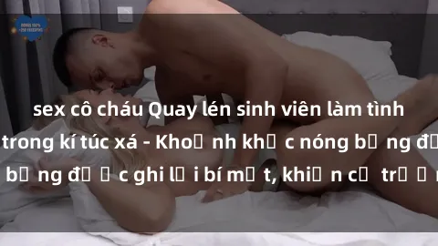 sex cô cháu Quay lén sinh viên làm tình ngay trên giường trong kí túc xá - Khoảnh khắc nóng bỏng được ghi lại bí mật, khiến cả trường học xôn xao.