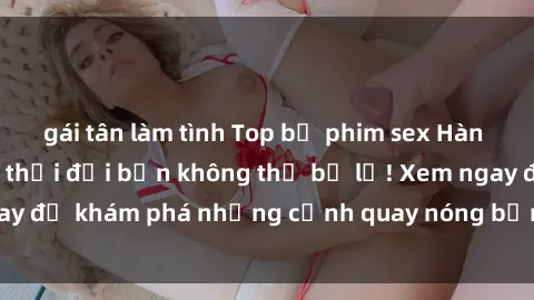 gái tân làm tình Top bộ phim sex Hàn Quốc hot nhất mọi thời đại bạn không thể bỏ lỡ! Xem ngay để khám phá những cảnh quay nóng bỏng, đầy nghẹt thở!