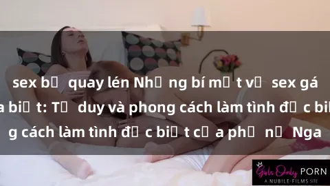 sex bị quay lén Những bí mật về sex gái Nga mà bạn chưa biết: Tư duy và phong cách làm tình đặc biệt của phụ nữ Nga