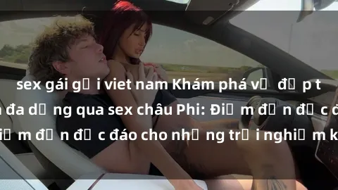 sex gái gọi viet nam Khám phá vẻ đẹp tự nhiên và văn hóa đa dạng qua sex châu Phi: Điểm đến độc đáo cho những trải nghiệm khó quên