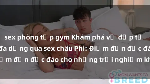sex phòng tập gym Khám phá vẻ đẹp tự nhiên và văn hóa đa dạng qua sex châu Phi: Điểm đến độc đáo cho những trải nghiệm khó quên