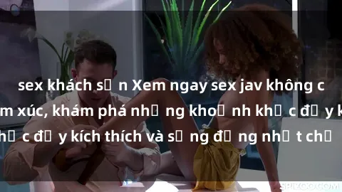 sex khách sạn Xem ngay sex jav không che để thỏa mãn cảm xúc, khám phá những khoảnh khắc đầy kích thích và sống động nhất chỉ trong click!