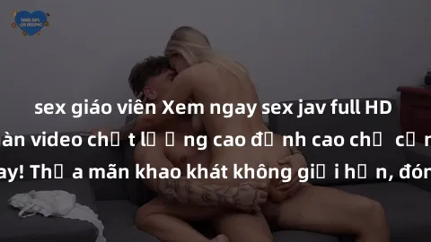 sex giáo viên Xem ngay sex jav full HD miễn phí - Hàng ngàn video chất lượng cao đỉnh cao chỉ cần click vào ngay! Thỏa mãn khao khát không giới hạn, đón chờ những trải nghiệm mới lạ!