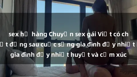 sex họ hàng Chuyện sex gái Việt có chồng: Những bí mật đằng sau cuộc sống gia đình đầy nhiệt huyết và cảm xúc