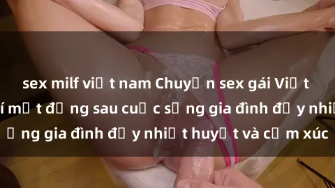 sex milf việt nam Chuyện sex gái Việt có chồng: Những bí mật đằng sau cuộc sống gia đình đầy nhiệt huyết và cảm xúc