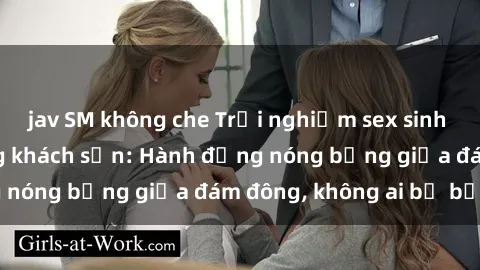 jav SM không che Trải nghiệm sex sinh viên sôi động trong khách sạn: Hành động nóng bỏng giữa đám đông, không ai bị bỏ lỡ