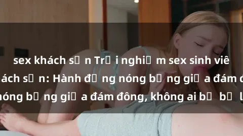 sex khách sạn Trải nghiệm sex sinh viên sôi động trong khách sạn: Hành động nóng bỏng giữa đám đông, không ai bị bỏ lỡ