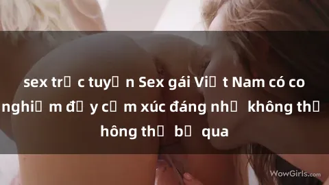 sex trực tuyến Sex gái Việt Nam có con: Trải nghiệm đầy cảm xúc đáng nhớ không thể bỏ qua