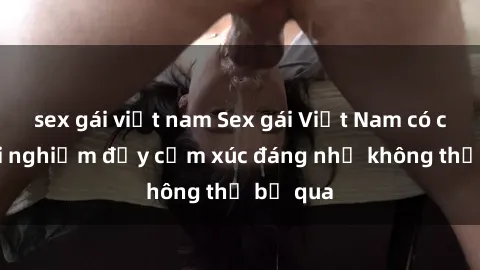 sex gái việt nam Sex gái Việt Nam có con: Trải nghiệm đầy cảm xúc đáng nhớ không thể bỏ qua