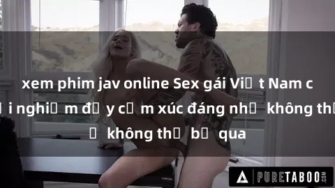 xem phim jav online Sex gái Việt Nam có con: Trải nghiệm đầy cảm xúc đáng nhớ không thể bỏ qua