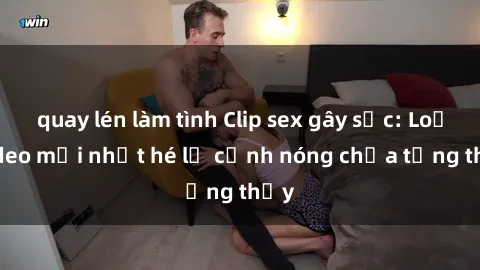 quay lén làm tình Clip sex gây sốc: Loạt video mới nhất hé lộ cảnh nóng chưa từng thấy