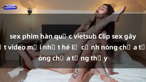 sex phim hàn quốc vietsub Clip sex gây sốc: Loạt video mới nhất hé lộ cảnh nóng chưa từng thấy