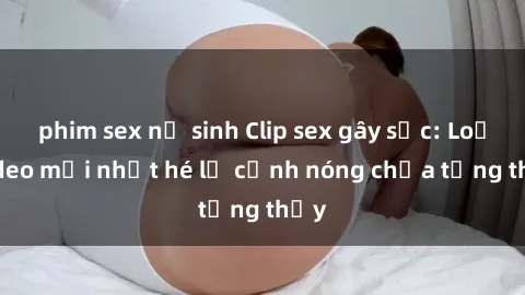 phim sex nữ sinh Clip sex gây sốc: Loạt video mới nhất hé lộ cảnh nóng chưa từng thấy