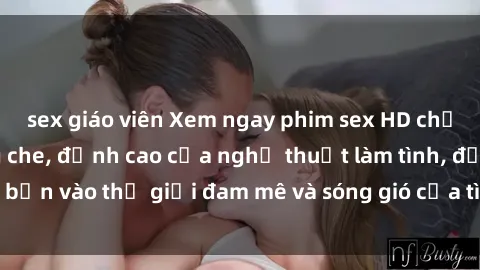 sex giáo viên Xem ngay phim sex HD chất lượng cao không che, đỉnh cao của nghệ thuật làm tình, đưa bạn vào thế giới đam mê và sóng gió của tình yêu không giới hạn.