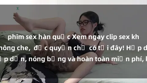 phim sex hàn quốc Xem ngay clip sex không che cực hot, không che,  độc quyền chỉ có tại đây! Hấp dẫn, nóng bỏng và hoàn toàn miễn phí, không thể bỏ qua!