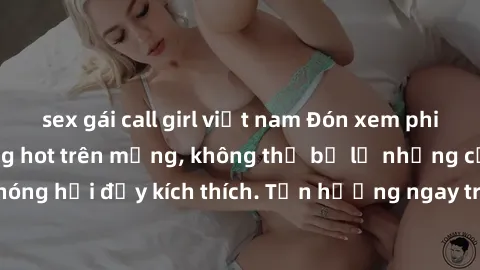 sex gái call girl việt nam Đón xem phim sex mới nhất đang hot trên mạng, không thể bỏ lỡ những cảnh nóng hổi đầy kích thích. Tận hưởng ngay trước khi bị xoá chóng mặt!