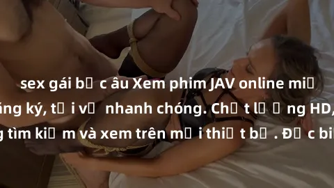 sex gái bắc âu Xem phim JAV online miễn phí không cần đăng ký, tải về nhanh chóng. Chất lượng HD, dễ dàng tìm kiếm và xem trên mọi thiết bị. Đặc biệt, không quảng cáo làm phiền.
