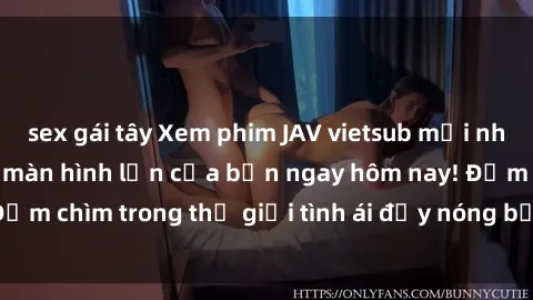 sex gái tây Xem phim JAV vietsub mới nhất và hấp dẫn trên màn hình lớn của bạn ngay hôm nay! Đắm chìm trong thế giới tình ái đầy nóng bỏng và kích thích.
