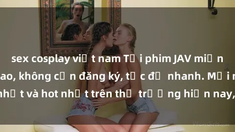 sex cosplay việt nam Tải phim JAV miễn phí chất lượng cao, không cần đăng ký, tốc độ nhanh. Mới nhất và hot nhất trên thị trường hiện nay, cập nhật hàng ngày.