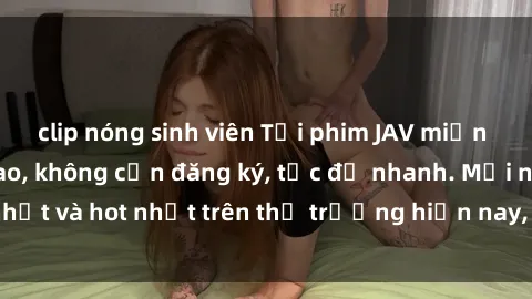 clip nóng sinh viên Tải phim JAV miễn phí chất lượng cao, không cần đăng ký, tốc độ nhanh. Mới nhất và hot nhất trên thị trường hiện nay, cập nhật hàng ngày.