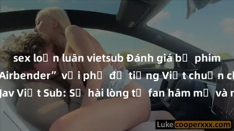 sex loạn luân vietsub Đánh giá bộ phim “Avatar: The Last Airbender” với phụ đề tiếng Việt chuẩn chỉnh từ nhóm Jav Việt Sub: Sự hài lòng từ fan hâm mộ và những điểm đáng chú ý trong bộ phim.